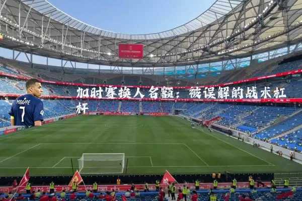 加时赛换人名额：被误解的战术杠杆