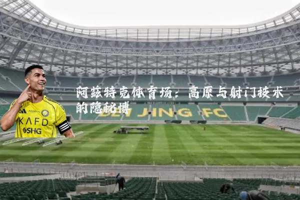 阿兹特克体育场:高原与射门技术的隐秘博弈