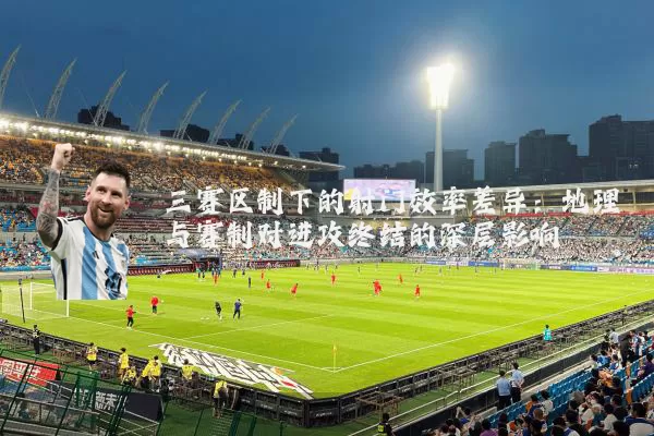 三赛区制下的射门效率差异：地理与赛制对进攻终结的深层影响